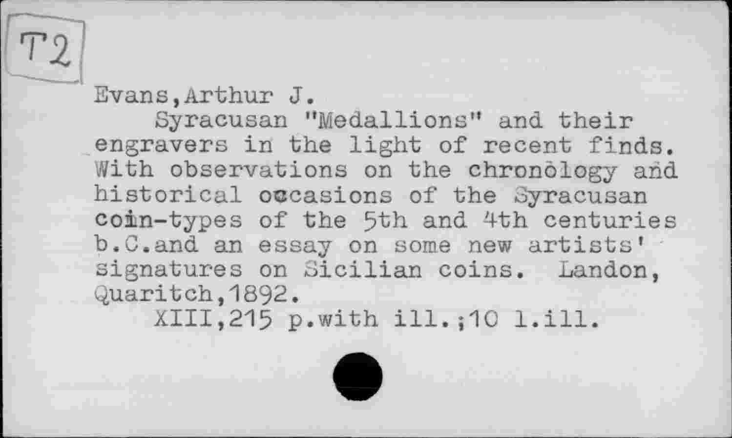 ﻿Evans,Arthur J.
Syracusan "Medallions” and their engravers in the light of recent finds. With observations on the chronology and historical occasions of the Syracusan coin-types of the 5th and ^th centuries b.C.and an essay on some new artists’ signatures on Sicilian coins. Landon, Quaritch,1892.
XIII,215 p.with ill. ; 10 l.ill.